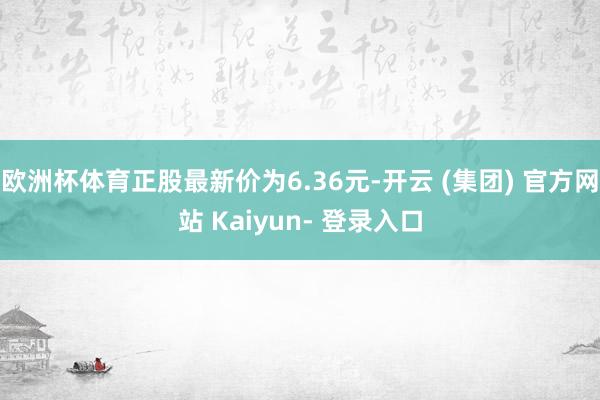 欧洲杯体育正股最新价为6.36元-开云 (集团) 官方网站 Kaiyun- 登录入口