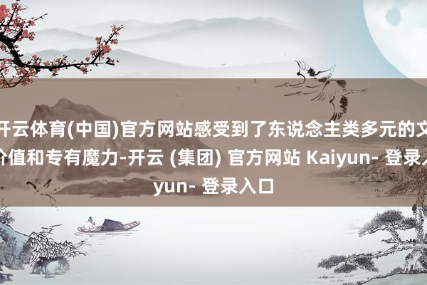 开云体育(中国)官方网站感受到了东说念主类多元的文化价值和专有魔力-开云 (集团) 官方网站 Kaiyun- 登录入口