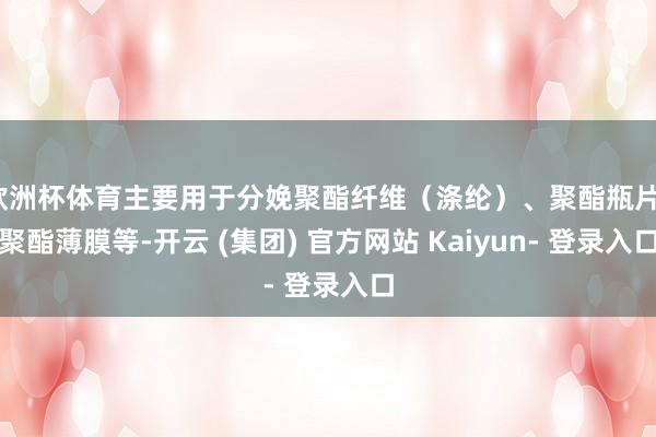 欧洲杯体育主要用于分娩聚酯纤维（涤纶）、聚酯瓶片、聚酯薄膜等-开云 (集团) 官方网站 Kaiyun- 登录入口