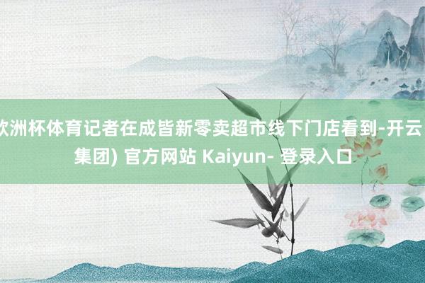 欧洲杯体育记者在成皆新零卖超市线下门店看到-开云 (集团) 官方网站 Kaiyun- 登录入口