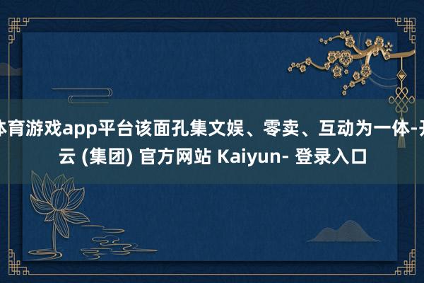 体育游戏app平台该面孔集文娱、零卖、互动为一体-开云 (集团) 官方网站 Kaiyun- 登录入口
