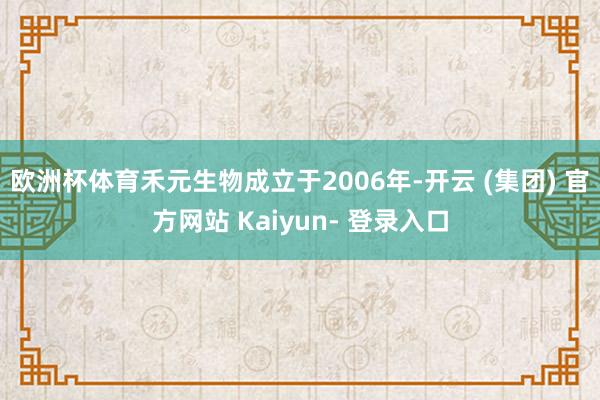 欧洲杯体育禾元生物成立于2006年-开云 (集团) 官方网站 Kaiyun- 登录入口