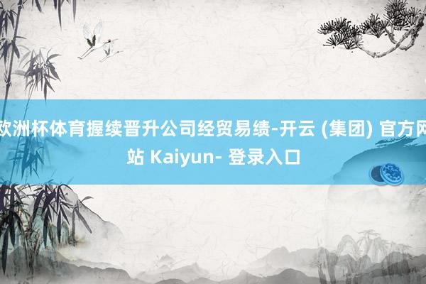 欧洲杯体育握续晋升公司经贸易绩-开云 (集团) 官方网站 Kaiyun- 登录入口