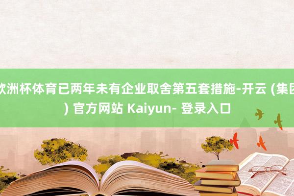 欧洲杯体育已两年未有企业取舍第五套措施-开云 (集团) 官方网站 Kaiyun- 登录入口