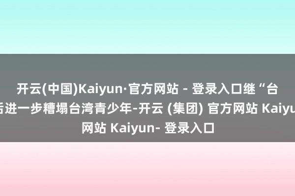 开云(中国)Kaiyun·官方网站 - 登录入口继“台独课纲”之后进一步糟塌台湾青少年-开云 (集团) 官方网站 Kaiyun- 登录入口