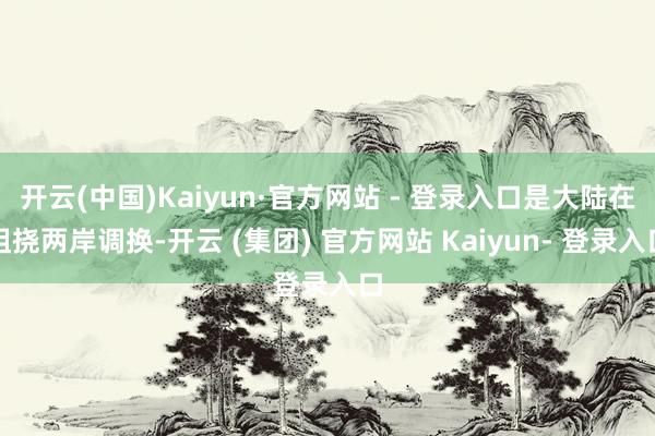 开云(中国)Kaiyun·官方网站 - 登录入口是大陆在阻挠两岸调换-开云 (集团) 官方网站 Kaiyun- 登录入口