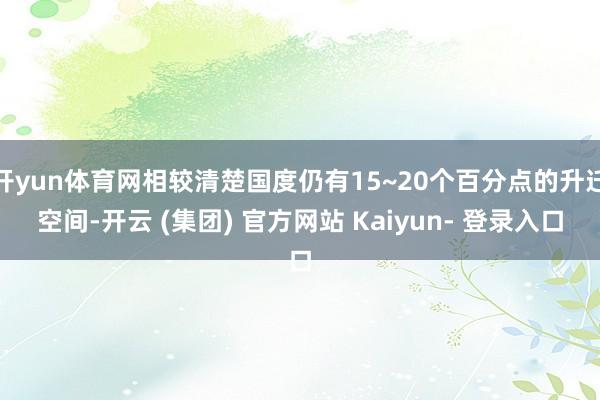 开yun体育网相较清楚国度仍有15~20个百分点的升迁空间-开云 (集团) 官方网站 Kaiyun- 登录入口
