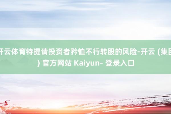 开云体育特提请投资者矜恤不行转股的风险-开云 (集团) 官方网站 Kaiyun- 登录入口