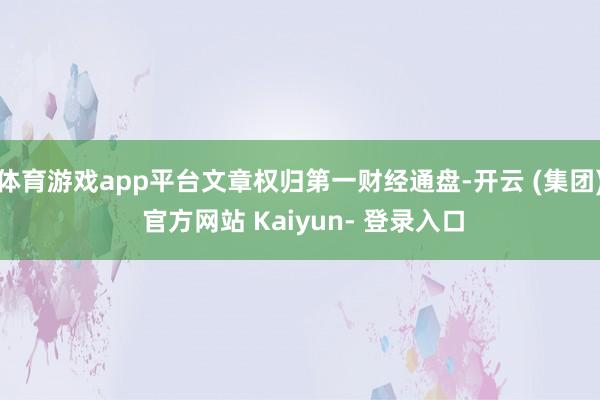 体育游戏app平台文章权归第一财经通盘-开云 (集团) 官方网站 Kaiyun- 登录入口