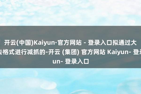 开云(中国)Kaiyun·官方网站 - 登录入口拟通过大量来去格式进行减抓的-开云 (集团) 官方网站 Kaiyun- 登录入口