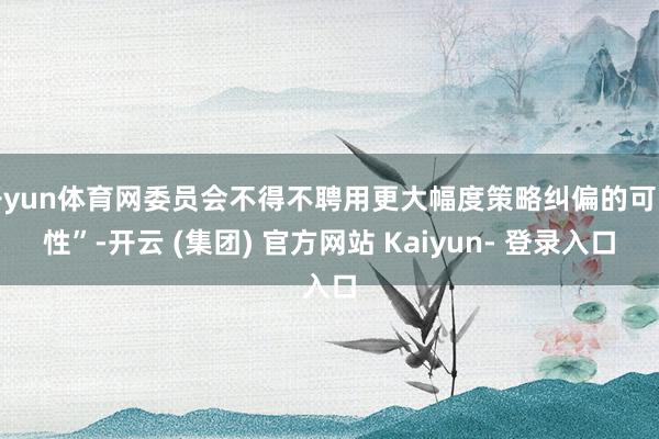 开yun体育网委员会不得不聘用更大幅度策略纠偏的可能性”-开云 (集团) 官方网站 Kaiyun- 登录入口