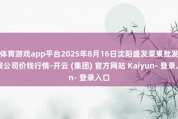 体育游戏app平台2025年8月16日沈阳盛发菜果批发有限公司价钱行情-开云 (集团) 官方网站 Kaiyun- 登录入口