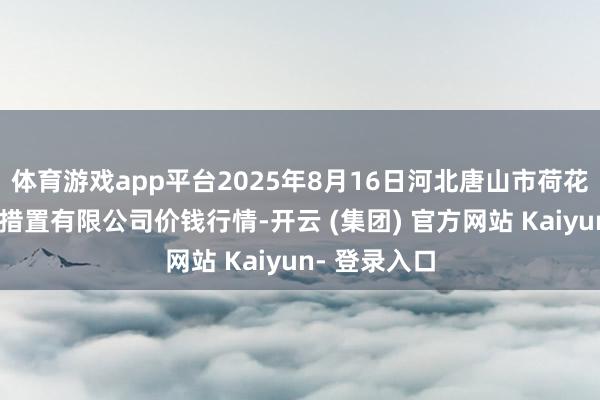 体育游戏app平台2025年8月16日河北唐山市荷花坑市集地方措置有限公司价钱行情-开云 (集团) 官方网站 Kaiyun- 登录入口