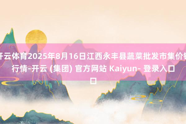 开云体育2025年8月16日江西永丰县蔬菜批发市集价钱行情-开云 (集团) 官方网站 Kaiyun- 登录入口