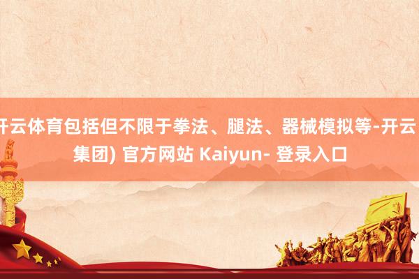开云体育包括但不限于拳法、腿法、器械模拟等-开云 (集团) 官方网站 Kaiyun- 登录入口