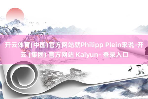 开云体育(中国)官方网站就Philipp Plein来说-开云 (集团) 官方网站 Kaiyun- 登录入口