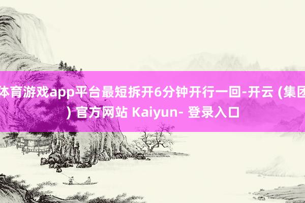 体育游戏app平台最短拆开6分钟开行一回-开云 (集团) 官方网站 Kaiyun- 登录入口