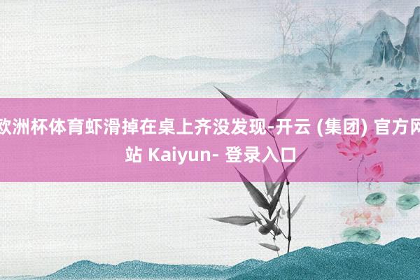 欧洲杯体育虾滑掉在桌上齐没发现-开云 (集团) 官方网站 Kaiyun- 登录入口