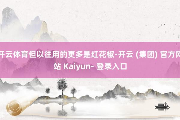 开云体育但以往用的更多是红花椒-开云 (集团) 官方网站 Kaiyun- 登录入口