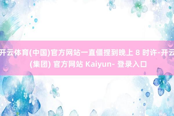 开云体育(中国)官方网站一直僵捏到晚上 8 时许-开云 (集团) 官方网站 Kaiyun- 登录入口