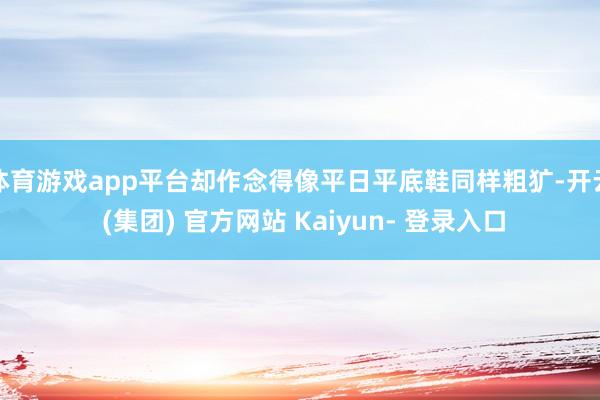 体育游戏app平台却作念得像平日平底鞋同样粗犷-开云 (集团) 官方网站 Kaiyun- 登录入口