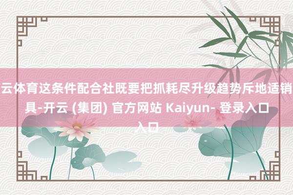 开云体育这条件配合社既要把抓耗尽升级趋势斥地适销家具-开云 (集团) 官方网站 Kaiyun- 登录入口