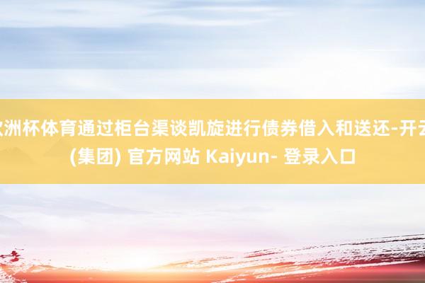 欧洲杯体育通过柜台渠谈凯旋进行债券借入和送还-开云 (集团) 官方网站 Kaiyun- 登录入口