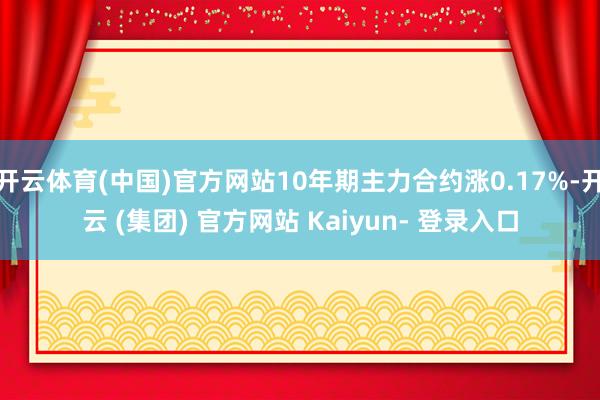 开云体育(中国)官方网站10年期主力合约涨0.17%-开云 (集团) 官方网站 Kaiyun- 登录入口